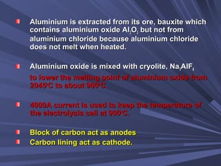Aluminium is extracted from its ore, bauxite whichAluminium is extracted from its ore, bauxite which
contains aluminium oxide Alcontains aluminium oxide Al22OO33 but not frombut not from
aluminium chloride because aluminium chloridealuminium chloride because aluminium chloride
does not melt when heated.does not melt when heated.
Aluminium oxide is mixed with cryolite, NaAluminium oxide is mixed with cryolite, Na33AlFAlF66
to lower the melting point of aluminium oxide fromto lower the melting point of aluminium oxide from
20452045oo
C to about 900C to about 900oo
CC..
4000A current is used to keep the temperature of4000A current is used to keep the temperature of
the electrolysis cell at 900the electrolysis cell at 900oo
C.C.
Block of carbon act as anodesBlock of carbon act as anodes
Carbon lining act as cathode.Carbon lining act as cathode.
 