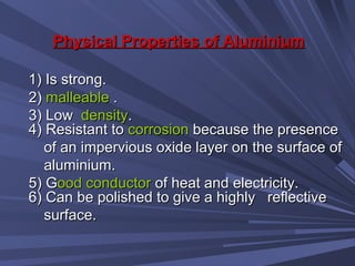 Physical Properties of AluminiumPhysical Properties of Aluminium
1) Is strong.1) Is strong.
2)2) malleablemalleable ..
3) Low3) Low densitydensity..
4) Resistant to4) Resistant to corrosioncorrosion because the presencebecause the presence
of an impervious oxide layer on the surface ofof an impervious oxide layer on the surface of
aluminium.aluminium.
5) G5) Good conductorood conductor of heat and electricity.of heat and electricity.
6) Can be polished to give a highly reflective6) Can be polished to give a highly reflective
surface.surface.
 