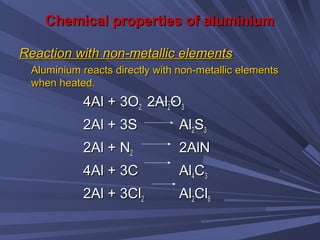 Chemical properties of aluminiumChemical properties of aluminium
Reaction with non-metallic elementsReaction with non-metallic elements
Aluminium reacts directly with non-metallic elementsAluminium reacts directly with non-metallic elements
when heated.when heated.
4Al + 3O4Al + 3O22 2Al2Al22OO33
2Al + 3S2Al + 3S AlAl22SS33
2Al + N2Al + N22 2AlN2AlN
4Al + 3C4Al + 3C AlAl44CC33
2Al + 3Cl2Al + 3Cl22 AlAl22ClCl66
 