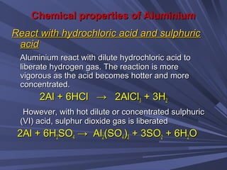 Chemical properties of AluminiumChemical properties of Aluminium
React with hydrochloric acid and sulphuricReact with hydrochloric acid and sulphuric
acidacid
Aluminium react with dilute hydrochloric acid toAluminium react with dilute hydrochloric acid to
liberate hydrogen gas. The reaction is moreliberate hydrogen gas. The reaction is more
vigorous as the acid becomes hotter and morevigorous as the acid becomes hotter and more
concentrated.concentrated.
2Al + 6HCl → 2AlCl2Al + 6HCl → 2AlCl33 + 3H+ 3H22
However, with hot dilute or concentrated sulphuricHowever, with hot dilute or concentrated sulphuric
(VI) acid, sulphur dioxide gas is liberated(VI) acid, sulphur dioxide gas is liberated
2Al + 6H2Al + 6H22SOSO44 → Al→ Al22(SO(SO44))33 + 3SO+ 3SO22 + 6H+ 6H22OO
 