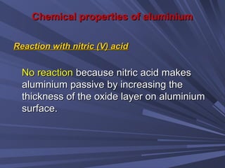 Chemical properties of aluminiumChemical properties of aluminium
Reaction with nitric (V) acidReaction with nitric (V) acid
No reactionNo reaction because nitric acid makesbecause nitric acid makes
aluminium passive by increasing thealuminium passive by increasing the
thickness of the oxide layer on aluminiumthickness of the oxide layer on aluminium
surface.surface.
 