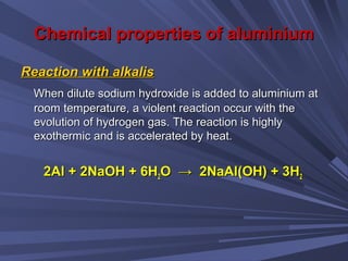 Chemical properties of aluminiumChemical properties of aluminium
Reaction with alkalisReaction with alkalis
When dilute sodium hydroxide is added to aluminium atWhen dilute sodium hydroxide is added to aluminium at
room temperature, a violent reaction occur with theroom temperature, a violent reaction occur with the
evolution of hydrogen gas. The reaction is highlyevolution of hydrogen gas. The reaction is highly
exothermic and is accelerated by heat.exothermic and is accelerated by heat.
2Al + 2NaOH + 6H2Al + 2NaOH + 6H22O → 2NaAl(OH) + 3HO → 2NaAl(OH) + 3H22
 