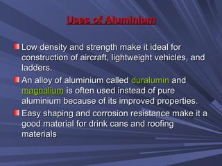 Uses of AluminiumUses of Aluminium
Low density and strength make it ideal forLow density and strength make it ideal for
construction of aircraft, lightweight vehicles, andconstruction of aircraft, lightweight vehicles, and
ladders.ladders.
An alloy of aluminium calledAn alloy of aluminium called duraluminduralumin andand
magnaliummagnalium is often used instead of pureis often used instead of pure
aluminium because of its improved properties.aluminium because of its improved properties.
Easy shaping and corrosion resistance make it aEasy shaping and corrosion resistance make it a
good material for drink cans and roofinggood material for drink cans and roofing
materialsmaterials
 