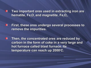 Two important ores used in extracting iron areTwo important ores used in extracting iron are
hematite, Fehematite, Fe22OO33 and magnetite, Feand magnetite, Fe33OO44..
First, these ores undergo several processes toFirst, these ores undergo several processes to
remove the impurities.remove the impurities.
Then, the concentrated ores are reduced byThen, the concentrated ores are reduced by
carbon in the form of coke in a very large andcarbon in the form of coke in a very large and
hot furnace called blast furnace. Itshot furnace called blast furnace. Its
temperature can reach up 2000temperature can reach up 2000oo
C.C.
 