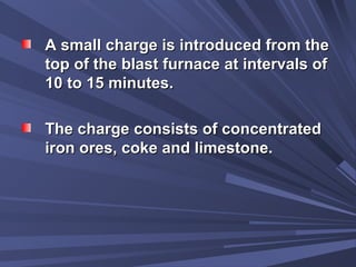 A small charge is introduced from theA small charge is introduced from the
top of the blast furnace at intervals oftop of the blast furnace at intervals of
10 to 15 minutes.10 to 15 minutes.
The charge consists of concentratedThe charge consists of concentrated
iron ores, coke and limestone.iron ores, coke and limestone.
 