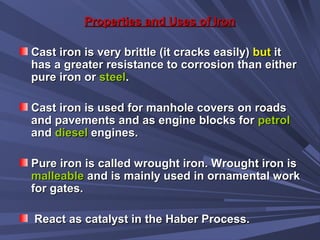 Properties and Uses of IronProperties and Uses of Iron
Cast iron is very brittle (it cracks easily)Cast iron is very brittle (it cracks easily) butbut itit
has a greater resistance to corrosion than eitherhas a greater resistance to corrosion than either
pure iron orpure iron or steelsteel..
Cast iron is used for manhole covers on roadsCast iron is used for manhole covers on roads
and pavements and as engine blocks forand pavements and as engine blocks for petrolpetrol
andand dieseldiesel engines.engines.
Pure iron is called wrought iron. Wrought iron isPure iron is called wrought iron. Wrought iron is
malleablemalleable and is mainly used in ornamental workand is mainly used in ornamental work
for gates.for gates.
React as catalyst in the Haber Process.React as catalyst in the Haber Process.
 