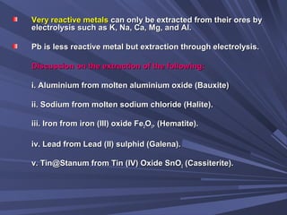 Very reactive metalsVery reactive metals can only be extracted from their ores bycan only be extracted from their ores by
electrolysis such as K, Na, Ca, Mg, and Al.electrolysis such as K, Na, Ca, Mg, and Al.
Pb is less reactive metal but extraction through electrolysis.Pb is less reactive metal but extraction through electrolysis.
Discussion on the extraction of the following:Discussion on the extraction of the following:
i. Aluminium from molten aluminium oxide (Bauxite)i. Aluminium from molten aluminium oxide (Bauxite)
ii. Sodium from molten sodium chloride (Halite).ii. Sodium from molten sodium chloride (Halite).
iii. Iron from iron (III) oxide Feiii. Iron from iron (III) oxide Fe22OO33, (Hematite)., (Hematite).
iv. Lead from Lead (II) sulphid (Galena).iv. Lead from Lead (II) sulphid (Galena).
v. Tin@Stanum from Tin (IV) Oxide SnOv. Tin@Stanum from Tin (IV) Oxide SnO22 (Cassiterite).(Cassiterite).
 