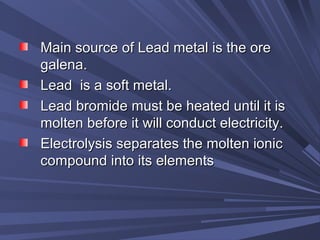 Main source of Lead metal is the oreMain source of Lead metal is the ore
galena.galena.
Lead is a soft metal.Lead is a soft metal.
Lead bromide must be heated until it isLead bromide must be heated until it is
molten before it will conduct electricity.molten before it will conduct electricity.
Electrolysis separates the molten ionicElectrolysis separates the molten ionic
compound into its elementscompound into its elements
 