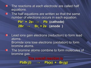 The reactions at each electrode are called halfThe reactions at each electrode are called half
equations.equations.
The half equations are written so that the sameThe half equations are written so that the same
number of electrons occurs in each equation.number of electrons occurs in each equation.
PbPb2+2+
+ 2e- → Pb+ 2e- → Pb (cathode)(cathode)
2Br2Br--
→ Br→ Br22 + 2e+ 2e (anode )(anode )
Lead ions gain electrons (reduction) to form leadLead ions gain electrons (reduction) to form lead
atoms.atoms.
Bromide ions lose electrons (oxidation) to formBromide ions lose electrons (oxidation) to form
bromine atoms.bromine atoms.
The bromine atoms combine to form molecules ofThe bromine atoms combine to form molecules of
bromine gas.bromine gas.
The overall reaction isThe overall reaction is
PbBrPbBr22(l) → Pb(s) + Br(l) → Pb(s) + Br22(g)(g)
 