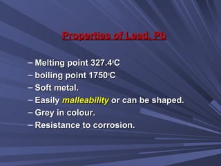 Properties of Lead, PbProperties of Lead, Pb
– Melting point 327.4Melting point 327.4oo
CC
– boiling point 1750boiling point 1750oo
CC
– Soft metal.Soft metal.
– EasilyEasily malleabilitymalleability or can be shaped.or can be shaped.
– Grey in colour.Grey in colour.
– Resistance to corrosion.Resistance to corrosion.
 