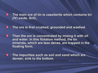 The main ore of tin is cassiterite which contains tinThe main ore of tin is cassiterite which contains tin
(IV) oxide, SnO(IV) oxide, SnO22..
The ore is first crushed, grounded and washed.The ore is first crushed, grounded and washed.
Then the ore is concentrated by mixing it with oilThen the ore is concentrated by mixing it with oil
and water. In this flotation method, the tinand water. In this flotation method, the tin
minerals, which are less dense, are trapped in theminerals, which are less dense, are trapped in the
floating form.floating form.
The impurities such as soil and sand which areThe impurities such as soil and sand which are
denser, sink to the bottom.denser, sink to the bottom.
 