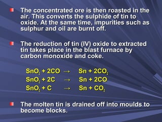 The concentrated ore is then roasted in theThe concentrated ore is then roasted in the
air. This converts the sulphide of tin toair. This converts the sulphide of tin to
oxide. At the same time, impurities such asoxide. At the same time, impurities such as
sulphur and oil are burnt off.sulphur and oil are burnt off.
The reduction of tin (IV) oxide to extractedThe reduction of tin (IV) oxide to extracted
tin takes place in the blast furnace bytin takes place in the blast furnace by
carbon monoxide and coke.carbon monoxide and coke.
SnOSnO22 + 2CO → Sn + 2CO+ 2CO → Sn + 2CO22
SnOSnO22 + 2C → Sn + 2CO+ 2C → Sn + 2CO
SnOSnO22 + C → Sn + CO+ C → Sn + CO22
The molten tin is drained off into moulds toThe molten tin is drained off into moulds to
become blocks.become blocks.
 