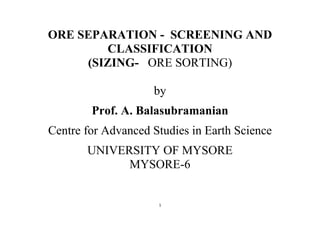 1
ORE SEPARATION - SCREENING AND
CLASSIFICATION
(SIZING- ORE SORTING)
by
Prof. A. Balasubramanian
Centre for Advanced Studies in Earth Science
UNIVERSITY OF MYSORE
MYSORE-6
 