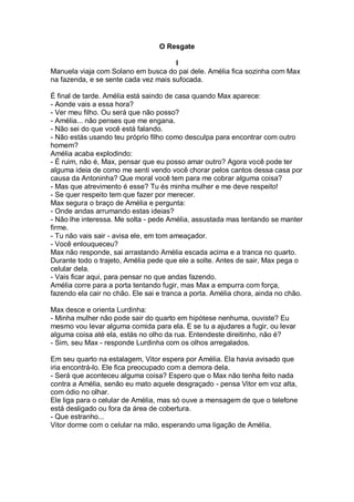 O Resgate

                                      I
Manuela viaja com Solano em busca do pai dele. Amélia fica sozinha com Max
na fazenda, e se sente cada vez mais sufocada.

É final de tarde. Amélia está saindo de casa quando Max aparece:
- Aonde vais a essa hora?
- Ver meu filho. Ou será que não posso?
- Amélia... não penses que me engana.
- Não sei do que você está falando.
- Não estás usando teu próprio filho como desculpa para encontrar com outro
homem?
Amélia acaba explodindo:
- É ruim, não é, Max, pensar que eu posso amar outro? Agora você pode ter
alguma ideia de como me senti vendo você chorar pelos cantos dessa casa por
causa da Antoninha? Que moral você tem para me cobrar alguma coisa?
- Mas que atrevimento é esse? Tu és minha mulher e me deve respeito!
- Se quer respeito tem que fazer por merecer.
Max segura o braço de Amélia e pergunta:
- Onde andas arrumando estas ideias?
- Não lhe interessa. Me solta - pede Amélia, assustada mas tentando se manter
firme.
- Tu não vais sair - avisa ele, em tom ameaçador.
- Você enlouqueceu?
Max não responde, sai arrastando Amélia escada acima e a tranca no quarto.
Durante todo o trajeto, Amélia pede que ele a solte. Antes de sair, Max pega o
celular dela.
- Vais ficar aqui, para pensar no que andas fazendo.
Amélia corre para a porta tentando fugir, mas Max a empurra com força,
fazendo ela cair no chão. Ele sai e tranca a porta. Amélia chora, ainda no chão.

Max desce e orienta Lurdinha:
- Minha mulher não pode sair do quarto em hipótese nenhuma, ouviste? Eu
mesmo vou levar alguma comida para ela. E se tu a ajudares a fugir, ou levar
alguma coisa até ela, estás no olho da rua. Entendeste direitinho, não é?
- Sim, seu Max - responde Lurdinha com os olhos arregalados.

Em seu quarto na estalagem, Vitor espera por Amélia. Ela havia avisado que
iria encontrá-lo. Ele fica preocupado com a demora dela.
- Será que aconteceu alguma coisa? Espero que o Max não tenha feito nada
contra a Amélia, senão eu mato aquele desgraçado - pensa Vitor em voz alta,
com ódio no olhar.
Ele liga para o celular de Amélia, mas só ouve a mensagem de que o telefone
está desligado ou fora da área de cobertura.
- Que estranho...
Vitor dorme com o celular na mão, esperando uma ligação de Amélia.
 