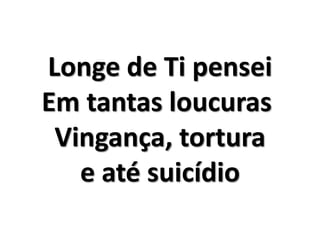 Longe de Ti pensei 
Em tantas loucuras 
Vingança, tortura 
e até suicídio 
 