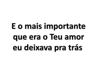 E o mais importante 
que era o Teu amor 
eu deixava pra trás 
 