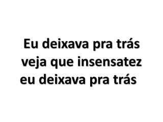 Eu deixava pra trás 
veja que insensatez 
eu deixava pra trás 
 
