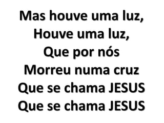 Mas houve uma luz, 
Houve uma luz, 
Que por nós 
Morreu numa cruz 
Que se chama JESUS 
Que se chama JESUS 
 