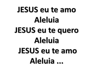 JESUS eu te amo 
Aleluia 
JESUS eu te quero 
Aleluia 
JESUS eu te amo 
Aleluia ... 
