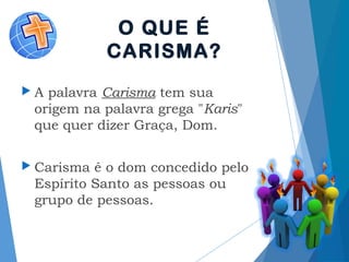 O QUE É
CARISMA?
 A palavra Carisma tem sua
origem na palavra grega "Karis"
que quer dizer Graça, Dom.
 Carisma é o dom concedido pelo
Espírito Santo as pessoas ou
grupo de pessoas.
 