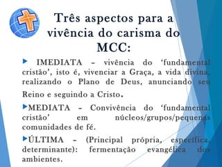 Três aspectos para a
vivência do carisma do
MCC:
 IMEDIATA – vivência do ‘fundamental
cristão’, isto é, vivenciar a Graça, a vida divina,
realizando o Plano de Deus, anunciando seu
Reino e seguindo a Cristo.
MEDIATA – Convivência do ‘fundamental
cristão’ em núcleos/grupos/pequenas
comunidades de fé.
ÚLTIMA – (Principal própria, específica,
determinante): fermentação evangélica dos
ambientes.
 
