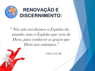 RENOVAÇÃO E
DISCERNIMENTO:
“ Nós não recebemos o Espírito do
mundo, mas o Espírito que vem de
Deus, para conhecer as graças que
Deus nos outorgou.”
(1Cor 2,12.14).
 
