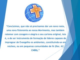 “Concluímos, que não só precisamos dar um novo rosto,
uma nova fisionomia ao nosso Movimento, mas também
retomar com coragem e alegria o seu carisma original, isto
é, o de ser instrumento de formação de líderes capazes de
impregnar de Evangelho os ambientes, constituindo-se em
núcleos, ou em pequenas comunidades de fé (Doc. 62
CNBB).”
 