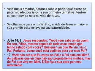 • Veja meus amados, Satanás sabe o poder que existe na
paternidade, por isso,na sua primeira tentativa, tentou
colocar duvida nela na vida de Jesus.
• Se olharmos para o ministério, e vida de Jesus a maior e
sua grande base estava na sua paternidade.
• João 14: 9 Jesus respondeu: "Você nem sabe ainda quem
Eu sou, Filipe, mesmo depois de todo esse tempo que
tenho estado com vocês? Qualquer um que Me viu, viu o
Pai! Portanto, como você está pedindo para ver meu Pai?
• 10 Você não crê que Eu estou no Pai e o Pai está em Mim?
As palavras que eu digo não são propriamente minhas, mas
do Pai que vive em Mim. E Ele faz a sua obra por meu
intermédio.
 