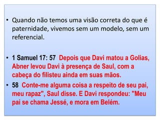 • Quando não temos uma visão correta do que é
paternidade, vivemos sem um modelo, sem um
referencial.
• 1 Samuel 17: 57 Depois que Davi matou a Golias,
Abner levou Davi à presença de Saul, com a
cabeça do filisteu ainda em suas mãos.
• 58 Conte-me alguma coisa a respeito de seu pai,
meu rapaz", Saul disse. E Davi respondeu: "Meu
pai se chama Jessé, e mora em Belém.
 