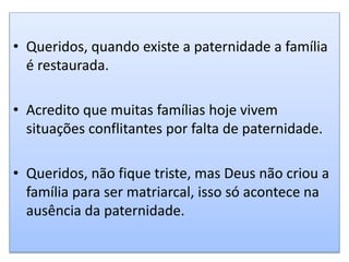 • Queridos, quando existe a paternidade a família
é restaurada.
• Acredito que muitas famílias hoje vivem
situações conflitantes por falta de paternidade.
• Queridos, não fique triste, mas Deus não criou a
família para ser matriarcal, isso só acontece na
ausência da paternidade.
 