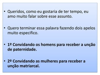 • Queridos, como eu gostaria de ter tempo, eu
amo muito falar sobre esse assunto.
• Quero terminar essa palavra fazendo dois apelos
muito especifico.
• 1º Convidando os homens para receber a unção
de paternidade.
• 2º Convidando as mulheres para receber a
unção matriarcal.
 