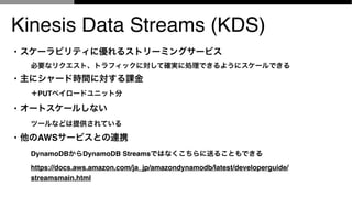 Kinesis Data Streams (KDS)
? `ӥƥ˃륹ȥ`ߥ󥰥`ӥ
Ҫʥꥯȡȥեåˌƴ_g˄IǤ褦˥`Ǥ
? ˥`ɕrgˌn
PUTڥ`ɥ˥åȷ
? `ȥ`뤷ʤ
ĩ`ʤɤṩƤ
? AWS`ӥȤBЯ
DynamoDBDynamoDB StreamsǤϤʤͤ뤳ȤǤ
https://docs.aws.amazon.com/ja_jp/amazondynamodb/latest/developerguide/
streamsmain.html
 