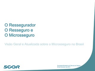 O Ressegurador
O Resseguro e
O Microsseguro
Visão Geral e Atualizada sobre o Microsseguro no Brasil
Sociedade Brasileira de Ciências do Seguro
09 de Fevereiro de 2012
 