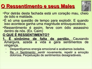OO RReesssseennttiimmeennttoo ee sseeuuss MMaalleess 
•PPoorr ddeettrrááss ddeessttaa ffaacchhaaddaa eessttáá uumm ccoorraaççããoo mmaauu,, cchheeiioo 
ddee óóddiioo ee mmaallddaaddee.. 
•ÉÉ ssóó uummaa qquueessttããoo ddee tteemmppoo ppaarraa eexxppllooddiirr.. EE qquuaannddoo 
iissssoo aaccoonntteeccee ggaannhhaa uummaa mmaaggnniittuuddee eennlloouuqquueecceeddoorraa.. 
•RReesssseennttiimmeennttoo éé aassssiimm,, ffeerrvvee ccoomm óóddiioo aassssaassssiinnoo 
ddeennttrroo ddee nnóóss.. ((EExx.. CCaaiimm)) 
OO QQUUEE ÉÉ RREESSSSEENNTTIIMMEENNTTOO?? 
11.. ÉÉ ssiinnôônniimmoo ddee ffaallttaa ddee ppeerrddããoo.. CCaauussaannddoo 
AAmmaarrgguurraa,, aazzeeddaa aa vviiddaa ee ggeerraa sseennttiimmeennttooss ddee 
vviinnggaannççaa.. 
- DDeessppeerrddiiççaammooss eenneerrggiiaa eemmoocciioonnaall ee aaccaabbaammooss iissoollaaddooss.. 
- RRee -->> SSeennttiimmeennttoo:: sseennttiirr nnoovvaammeennttee,, rreeppeettiirr aa eemmooççããoo 
ddoolloorroossaa.. PPeerrppeettuuaaççããoo ddee sseennttiimmeennttooss ddeessaaggrraaddáávveeiiss.. 
 