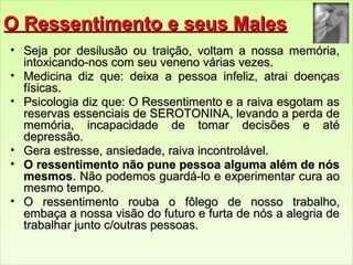 OO RReesssseennttiimmeennttoo ee sseeuuss MMaalleess 
• SSeejjaa ppoorr ddeessiilluussããoo oouu ttrraaiiççããoo,, vvoollttaamm aa nnoossssaa mmeemmóórriiaa,, 
iinnttooxxiiccaannddoo--nnooss ccoomm sseeuu vveenneennoo vváárriiaass vveezzeess.. 
• MMeeddiicciinnaa ddiizz qquuee:: ddeeiixxaa aa ppeessssooaa iinnffeelliizz,, aattrraaii ddooeennççaass 
ffííssiiccaass.. 
• PPssiiccoollooggiiaa ddiizz qquuee:: OO RReesssseennttiimmeennttoo ee aa rraaiivvaa eessggoottaamm aass 
rreesseerrvvaass eesssseenncciiaaiiss ddee SSEERROOTTOONNIINNAA,, lleevvaannddoo aa ppeerrddaa ddee 
mmeemmóórriiaa,, iinnccaappaacciiddaaddee ddee ttoommaarr ddeecciissõõeess ee aattéé 
ddeepprreessssããoo.. 
• GGeerraa eessttrreessssee,, aannssiieeddaaddee,, rraaiivvaa iinnccoonnttrroolláávveell.. 
• OO rreesssseennttiimmeennttoo nnããoo ppuunnee ppeessssooaa aallgguummaa aalléémm ddee nnóóss 
mmeessmmooss.. NNããoo ppooddeemmooss gguuaarrddáá--lloo ee eexxppeerriimmeennttaarr ccuurraa aaoo 
mmeessmmoo tteemmppoo.. 
• OO rreesssseennttiimmeennttoo rroouubbaa oo ffôôlleeggoo ddee nnoossssoo ttrraabbaallhhoo,, 
eemmbbaaççaa aa nnoossssaa vviissããoo ddoo ffuuttuurroo ee ffuurrttaa ddee nnóóss aa aalleeggrriiaa ddee 
ttrraabbaallhhaarr jjuunnttoo cc//oouuttrraass ppeessssooaass.. 
 