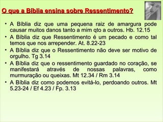 OO qquuee aa BBííbblliiaa eennssiinnaa ssoobbrree RReesssseennttiimmeennttoo?? 
• AA BBííbblliiaa ddiizz qquuee uummaa ppeeqquueennaa rraaiizz ddee aammaarrgguurraa ppooddee 
ccaauussaarr mmuuiittooss ddaannooss ttaannttoo aa mmiimm qqttoo aa oouuttrrooss.. HHbb.. 1122..1155 
• AA BBííbblliiaa ddiizz qquuee RReesssseennttiimmeennttoo éé uumm ppeeccaaddoo ee ccoommoo ttaall 
tteemmooss qquuee nnooss aarrrreeppeennddeerr.. AAtt.. 88..2222--2233 
• AA BBííbblliiaa ddiizz qquuee oo RReesssseennttiimmeennttoo nnããoo ddeevvee sseerr mmoottiivvoo ddee 
oorrgguullhhoo.. TTgg 33..1144 
• AA BBííbblliiaa ddiizz qquuee oo rreesssseennttiimmeennttoo gguuaarrddaaddoo nnoo ccoorraaççããoo,, ssee 
mmaanniiffeessttaarráá aattrraavvééss ddee nnoossssaass ppaallaavvrraass,, ccoommoo 
mmuurrmmuurraaççããoo oouu qquueeiixxaass.. MMtt 1122..3344 // RRmm 33..1144 
• AA BBííbblliiaa ddiizz ccoommoo ppooddeemmooss eevviittáá--lloo,, ppeerrddooaannddoo oouuttrrooss.. MMtt 
55..2233--2244 // EEff 44..2233 // FFpp.. 33..1133 
 