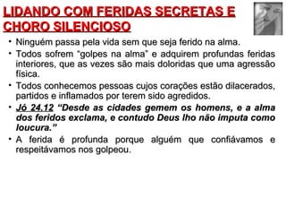 LLIIDDAANNDDOO CCOOMM FFEERRIIDDAASS SSEECCRREETTAASS EE 
CCHHOORROO SSIILLEENNCCIIOOSSOO 
• NNiinngguuéémm ppaassssaa ppeellaa vviiddaa sseemm qquuee sseejjaa ffeerriiddoo nnaa aallmmaa.. 
• TTooddooss ssooffrreemm ““ggoollppeess nnaa aallmmaa”” ee aaddqquuiirreemm pprrooffuunnddaass ffeerriiddaass 
iinntteerriioorreess,, qquuee aass vveezzeess ssããoo mmaaiiss ddoolloorriiddaass qquuee uummaa aaggrreessssããoo 
ffííssiiccaa.. 
• TTooddooss ccoonnhheecceemmooss ppeessssooaass ccuujjooss ccoorraaççõõeess eessttããoo ddiillaacceerraaddooss,, 
ppaarrttiiddooss ee iinnffllaammaaddooss ppoorr tteerreemm ssiiddoo aaggrreeddiiddooss.. 
• JJóó 2244..1122 ““DDeessddee aass cciiddaaddeess ggeemmeemm ooss hhoommeennss,, ee aa aallmmaa 
ddooss ffeerriiddooss eexxccllaammaa,, ee ccoonnttuuddoo DDeeuuss llhhoo nnããoo iimmppuuttaa ccoommoo 
lloouuccuurraa..”” 
• AA ffeerriiddaa éé pprrooffuunnddaa ppoorrqquuee aallgguuéémm qquuee ccoonnffiiáávvaammooss ee 
rreessppeeiittáávvaammooss nnooss ggoollppeeoouu.. 
 