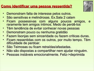 CCoommoo iiddeennttiiffiiccaarr uummaa ppeessssooaa rreesssseennttiiddaa?? 
• DDeemmoonnssttrraamm ffaallttaa ddee iinntteerreessssee ppeellooss oouuttrrooss.. 
• SSããoo sseennssiittiivvaass ee mmeelliinnddrroossaass.. EExx..SSaallaa 22 ccaallaamm 
• FFiiccaamm ppoosssseessssiivvaass ccoomm aallgguunnss ppoouuccooss aammiiggooss,, ee 
rraarraammeennttee tteemm aammiiggooss íínnttiimmooss.. MMeeddoo ddee ppeerrddêê--llooss 
• TTêêmm tteennddêênncciiaa ddee eevviittaarr ccoonnhheecceerr nnoovvaass ppeessssooaass 
• DDeemmoonnssttrraamm ppoouuccoo oouu nneennhhuummaa ggrraattiiddããoo 
• FFaazzeemm lliissoonnjjaass sseemm ssiinncceerriiddaaddee oouu ffaazzeemm ccrrííttiiccaass dduurraass.. 
• FFiiccaamm rreesssseennttiiddaass ccoomm ooss oouuttrrooss,, ppoorr mmuuiittoo tteemmppoo.. TTêêmm 
ddiiffiiccuullddaaddee ddee ppeerrddooaarr.. 
• SSããoo TTeeiimmoossaass oouu ffiiccaamm rreettrraaííddaass//aaffaassttaaddaass.. 
• NNããoo ssããoo ddiissppoossttaass aa ccoommppaarrttiillhhaarr nneemm aajjuuddaarr nniinngguuéémm.. 
• PPeessssooaass iinnssttáávveeiiss eemmoocciioonnaallmmeennttee.. FFeelliizz-->>ddeepprriimmiiddaa 
 