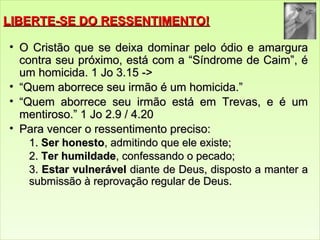 LLIIBBEERRTTEE--SSEE DDOO RREESSSSEENNTTIIMMEENNTTOO!! 
• OO CCrriissttããoo qquuee ssee ddeeiixxaa ddoommiinnaarr ppeelloo óóddiioo ee aammaarrgguurraa 
ccoonnttrraa sseeuu pprróóxxiimmoo,, eessttáá ccoomm aa ““SSíínnddrroommee ddee CCaaiimm””,, éé 
uumm hhoommiicciiddaa.. 1 JJoo 3..155 -->> 
• ““QQuueemm aabboorrrreeccee sseeuu iirrmmããoo éé uumm hhoommiicciiddaa..”” 
• ““QQuueemm aabboorrrreeccee sseeuu iirrmmããoo eessttáá eemm TTrreevvaass,, ee éé uumm 
mmeennttiirroossoo..”” 1 JJoo 22..99 // 44..2200 
• PPaarraa vveenncceerr oo rreesssseennttiimmeennttoo pprreecciissoo: 
1.. SSeerr hhoonneessttoo,, aaddmmiittiinnddoo qquuee eellee eexxiissttee; 
22.. TTeerr hhuummiillddaaddee,, ccoonnffeessssaannddoo oo ppeeccaaddoo; 
3.. EEssttaarr vvuullnneerráávveell ddiiaannttee ddee DDeeuuss,, ddiissppoossttoo aa mmaanntteerr aa 
ssuubbmmiissssããoo àà rreepprroovvaaççããoo rreegguullaarr ddee DDeeuuss.. 
 