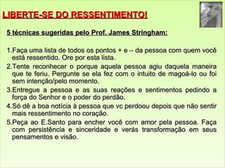 LLIIBBEERRTTEE--SSEE DDOO RREESSSSEENNTTIIMMEENNTTOO!! 
55 ttééccnniiccaass ssuuggeerriiddaass ppeelloo PPrrooff.. JJaammeess SSttrriinngghhaamm:: 
1..FFaaççaa uummaa lliissttaa ddee ttooddooss ooss ppoonnttooss ++ ee –– ddaa ppeessssooaa ccoomm qquueemm vvooccêê 
eessttáá rreesssseennttiiddoo.. OOrree ppoorr eessttaa lliissttaa.. 
22..TTeennttee rreeccoonnhheecceerr oo ppoorrqquuee aaqquueellaa ppeessssooaa aaggiiuu ddaaqquueellaa mmaanneeiirraa 
qquuee ttee ffeerriiuu.. PPeerrgguunnttee ssee eellaa ffeezz ccoomm oo iinnttuuiittoo ddee mmaaggooáá--lloo oouu ffooii 
sseemm iinntteennççããoo//ppeelloo mmoommeennttoo.. 
3..EEnnttrreegguuee aa ppeessssooaa ee aass ssuuaass rreeaaççõõeess ee sseennttiimmeennttooss ppeeddiinnddoo aa 
ffoorrççaa ddoo SSeennhhoorr ee oo ppooddeerr ddoo ppeerrddããoo.. 
44..SSóó ddêê aa bbooaa nnoottíícciiaa àà ppeessssooaa qquuee vvcc ppeerrddoooouu ddeeppooiiss qquuee nnããoo sseennttiirr 
mmaaiiss rreesssseennttiimmeennttoo nnoo ccoorraaççããoo.. 
55..PPeeççaa aaoo EE..SSaannttoo ppaarraa eenncchheerr vvooccêê ccoomm aammoorr ppeellaa ppeessssooaa.. FFaaççaa 
ccoomm ppeerrssiissttêênncciiaa ee ssiinncceerriiddaaddee ee vveerrááss ttrraannssffoorrmmaaççããoo eemm sseeuuss 
ppeennssaammeennttooss ee vviissããoo.. 
 