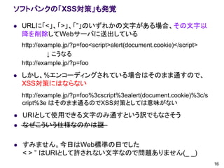 ソフトバンクの「XSS対策」も発覚

   URLに「<」、「>」、「”」のいずれかの文字がある場合、その文字以
    降を削除してWebサーバに送出している
    http://example.jp/?p=foo<script>alert(document.cookie)</script>
              ↓ こうなる
    http://example.jp/?p=foo

   しかし、%エンコーディングされている場合はそのまま通すので、
    XSS対策にはならない
    http://example.jp/?p=foo%3cscript%3ealert(document.cookie)%3c/s
    cript%3e はそのまま通るのでXSS対策としては意味がない
   URIとして使用できる文字のみ通すという訳でもなさそう
   なぜこういう仕様なのかは謎

   すみません。今日はWeb標準の日でした
    < > ” はURIとして許されない文字なので問題ありません(_ _)
                                                                      16
 