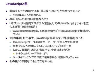 JavaScriptと私

   興味をもったのはサイ本（第2版 1997/7）と出会ってのこと
       1998年のころと思われる
   Aha! なんて面白い言語なんだ!
   「オブジェクト指向プログラム言語としてのJavaScript 」サイトを立
    ち上げる（1998年5月）
       www.tokumaru.orgは、Yahoo!のカテゴリではJavaScriptで登録され
        ている
   1999年頃 お仕事で、JavaScript風のスクリプト言語を作った
       GreenScript:ケータイ向けサーバーサイドのスクリプト言語
       仮想マシンへのコンパイル、GCはストップ&コピー型
       しかし、表面的に似ているだけで、中身はまったく別
           レキシカルスコープのみ…(^^;
       ケータイコンテンツの作成に使用される 初期メロッチャ etc
   その後10年間なにもしてこなかった

                                                         3
 