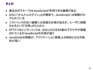 まとめ

   最近のガラケーではJavaScriptが利用できる機種がある
   おもに「かんたんログイン」との関係で、JavaScriptには制限がか
    けられている
   ソフトバンクの古い機種には危険な仕様があるが、ユーザに制限
    させるという「対策」がとられた
   NTTドコモとソフトバンクは、おなじACCESS製のブラウザが搭載
    されているがJavaScriptの仕様が違う
   JavaScriptの制限が、アプリケーション開発上の制約となる可能
    性が高い




                                          24
 
