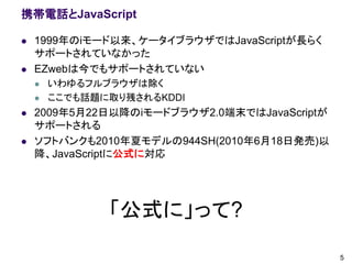 携帯電話とJavaScript

   1999年のiモード以来、ケータイブラウザではJavaScriptが長らく
    サポートされていなかった
   EZwebは今でもサポートされていない
       いわゆるフルブラウザは除く
       ここでも話題に取り残されるKDDI
   2009年5月22日以降のiモードブラウザ2.0端末ではJavaScriptが
    サポートされる
   ソフトバンクも2010年夏モデルの944SH(2010年6月18日発売)以
                 公式に対応
    降、JavaScriptに対応




               「公式に」って?
                                              5
 