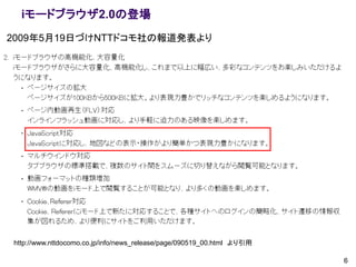 iモードブラウザ2.0の登場
2009年5月19日づけNTTドコモ社の報道発表より




http://www.nttdocomo.co.jp/info/news_release/page/090519_00.html より引用

                                                                        6
 