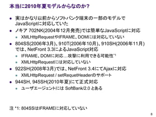 本当に2010年夏モデルからなのか?

   実はかなり以前からソフトバンク端末の一部のモデルで
    JavaScriptに対応していた
   ノキア 702NK(2004年12月発売)では簡単なJavaScriptに対応
       XMLHttpRequestやIFRAME、DOMには対応していない
   804SS(2006年3月)、910T(2006年10月)、910SH(2006年11月)
    では、NetFront 3.3によるJavaScript対応
       IFRAME、DOMに対応…攻撃に利用できる可能性*1
       XMLHttpRequestには対応していない
   922SH(2008年3月)では、NetFront 3.4にてAjaxに対応
       XMLHttpRequest / setRequetHeaderのサポート
   944SH, 945SH(2010年夏)にて正式対応
       ユーザエージェントには SoftBank/2.0 とある



注 *1: 804SSはIFRAMEに対応していない
                                                    8
 