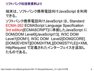 ソフトバンク社技術資料より

     端末は、ソフトバンク携帯電話向けJavaScript を利用
     できる。
     ソフトバンク携帯電話向けJavaScript は、Standard
     ECMA-262 ECMAScript Language Specification
     3rd edition[ECMASCRIPT]に準拠したJavaScript に
     DOM(DOM Level0[JavaScript13], W3C DOM
     Level1[DOM1], W3C DOM Level2[DOM2CORE]
     [DOM2EVENT][DOM2HTML][DOM2STYLE])+XML
     HttpRequest で定義されたインターフェイスを追加し
     たものである。



http://creation.mb.softbank.jp/docs/A-081-111-BrowserExtension_1.0.1.pdf より引用   9
 
