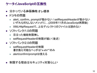 ケータイJavaScriptの互換性

   分かっている非互換性 オレ標準
   ドコモの問題
       alert、confirm、promptが動かない / setRequestHeaderが動かない
        いずれも何もしないメソッドに…(2009年11月のJavaScript再開後)
       XMLHttpRequestで、上位ディレクトリのファイルは読めない
   ソフトバンク/1.0の問題
       目立った機能制限無し
       setRequestHeaderの制限が緩い（後述）
   ソフトバンク/2.0の問題
       setRequestHeaderの制限
        書き換え可能なヘッダは“x-xhr*”のみ
       alert/confirm/promptは使える


   制限する理由はセキュリティ対策らしい

                                                            10
 
