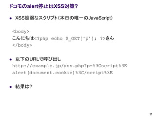 ドコモのalert停止はXSS対策?

    XSS脆弱なスクリプト（本日の唯一のJavaScript）

    <body>
    こんにちは<?php echo $_GET['p']; ?>さん
    </body>

    以下のURLで呼び出し
    http://example.jp/xss.php?p=%3Cscript%3E
    alert(document.cookie)%3C/script%3E

    結果は?




                                               11
 