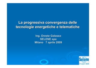 La progressiva convergenza delle
tecnologie energetiche e telematiche

          Ing. Oreste Galasso
              SELENE spa
          Milano 7 aprile 2009
 